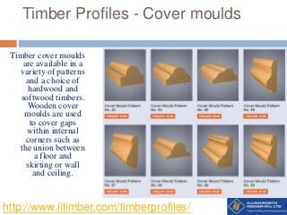 Timber Profiles - Cover moulds
Timber cover moulds
are available in a
variety of patterns
and a choice of
hardwood and
softwood timbers.
Wooden cover
moulds are used
to cover gaps
within internal
corners such as
the union between
a floor and
skirting or wall
and ceiling.
http://www.iitimber.com/timberprofiles/
 