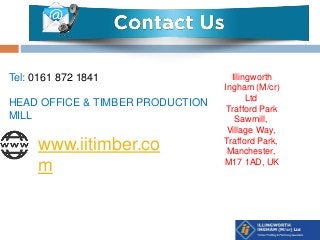 www.iitimber.co
m
Tel: 0161 872 1841
HEAD OFFICE & TIMBER PRODUCTION
MILL
Illingworth
Ingham (M/cr)
Ltd
Trafford Park
Sawmill,
Village Way,
Trafford Park,
Manchester,
M17 1AD, UK
 