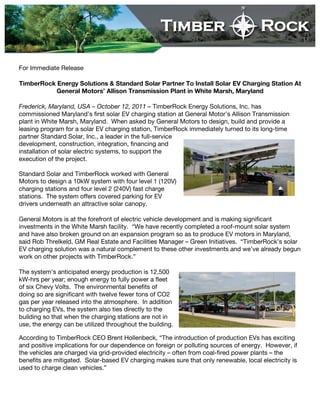 For Immediate Release

TimberRock Energy Solutions & Standard Solar Partner To Install Solar EV Charging Station At
           General Motors’ Allison Transmission Plant in White Marsh, Maryland

Frederick, Maryland, USA – October 12, 2011 – TimberRock Energy Solutions, Inc. has
commissioned Maryland’s first solar EV charging station at General Motor’s Allison Transmission
plant in White Marsh, Maryland. When asked by General Motors to design, build and provide a
leasing program for a solar EV charging station, TimberRock immediately turned to its long-time
partner Standard Solar, Inc., a leader in the full-service
development, construction, integration, financing and
installation of solar electric systems, to support the
execution of the project.

Standard Solar and TimberRock worked with General
Motors to design a 10kW system with four level 1 (120V)
charging stations and four level 2 (240V) fast charge
stations. The system offers covered parking for EV
drivers underneath an attractive solar canopy.

General Motors is at the forefront of electric vehicle development and is making significant
investments in the White Marsh facility. “We have recently completed a roof-mount solar system
and have also broken ground on an expansion program so as to produce EV motors in Maryland,
said Rob Threlkeld, GM Real Estate and Facilities Manager – Green Initiatives. “TimberRock’s solar
EV charging solution was a natural complement to these other investments and we’ve already begun
work on other projects with TimberRock.”

The system’s anticipated energy production is 12,500
kW-hrs per year; enough energy to fully power a fleet
of six Chevy Volts. The environmental benefits of
doing so are significant with twelve fewer tons of CO2
gas per year released into the atmosphere. In addition
to charging EVs, the system also ties directly to the
building so that when the charging stations are not in
use, the energy can be utilized throughout the building.

According to TimberRock CEO Brent Hollenbeck, “The introduction of production EVs has exciting
and positive implications for our dependence on foreign or polluting sources of energy. However, if
the vehicles are charged via grid-provided electricity – often from coal-fired power plants – the
benefits are mitigated. Solar-based EV charging makes sure that only renewable, local electricity is
used to charge clean vehicles.”
 