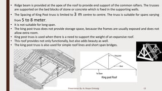 Presentation By- Ar. Roopa Chikkalgi 13
• Ridge beam is provided at the apex of the roof to provide end support of the common rafters. The trusses
are supported on the bed blocks of stone or concrete which is fixed in the supporting walls.
• The Spacing of King Post truss is limited to 3 m centre to centre. The truss is suitable for spans varying
from 5 to 8 meter.
• It is not suitable for long span.
• The king post truss does not provide storage space, because the frames are usually exposed and does not
allow extra room.
• King post truss is used when there is a need to support the weight of an expansive roof.
• This roof provides not only functionally, but also adds beauty as well.
• The king post truss is also used for simple roof lines and short span bridges.
 