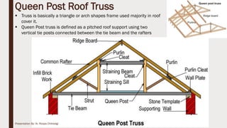  Truss is basically a triangle or arch shapes frame used majority in roof
cover it.
 Queen Post truss is defined as a pitched roof support using two
vertical tie posts connected between the tie beam and the rafters
Queen Post Roof Truss
15Presentation By- Ar. Roopa Chikkalgi
 
