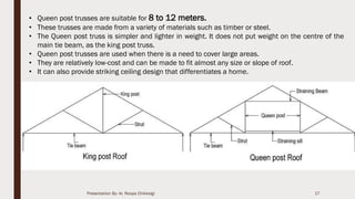 17
• Queen post trusses are suitable for 8 to 12 meters.
• These trusses are made from a variety of materials such as timber or steel.
• The Queen post truss is simpler and lighter in weight. It does not put weight on the centre of the
main tie beam, as the king post truss.
• Queen post trusses are used when there is a need to cover large areas.
• They are relatively low-cost and can be made to fit almost any size or slope of roof.
• It can also provide striking ceiling design that differentiates a home.
Presentation By- Ar. Roopa Chikkalgi
 