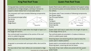 King Post Roof Truss Queen Post Roof Truss
A king post has a central vertical post as used in
architectural or bridge designs, working in tension to
support a beam below from a truss apex above.
Queen Post truss is define as a pitched roof support using
two vertical tie posts connected between the tie beam and
the rafters.
The king post roof truss consists following components:
Tie Beam
Two Inclined principal rafter
Two struts
King post
Ridge Beam
The Queen post Truss consists of following components.
Two Queen posts
Two Principal Rafters
Struts
Tie Beam
Straining beams
Straining sills
Purlins
King post roof truss is used when the length of span is in
the range of 5 to 8 m.
Queen post roof truss is used when the length of span is
in the range of 8 to 12 m.
One vertical post is provided at the centre of the roof
which is called king post.
Two vertical posts are provided in 2 sides at distance
which is called queen post.
Straining beam and straining sill are not necessary. Straining beam and straining sill are used to keep the
queen post in stable position.
King-post is connected with principal rafter, strut and tie
beam.
Queen-post is connected with principal rafter, strut,
Straining beam, straining sill and tie beam.
The top ends of two main rafters are connected to ridge
pitch.
Top ends of two main rafters are joined with the queen
posts heads. 19
Presentation By- Ar. Roopa Chikkalgi
 
