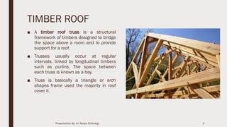TIMBER ROOF
■ A timber roof truss is a structural
framework of timbers designed to bridge
the space above a room and to provide
support for a roof.
■ Trusses usually occur at regular
intervals, linked by longitudinal timbers
such as purlins. The space between
each truss is known as a bay.
■ Truss is basically a triangle or arch
shapes frame used the majority in roof
cover it.
3Presentation By- Ar. Roopa Chikkalgi
 
