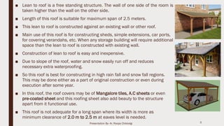 ■ Lean to roof is a free standing structure. The wall of one side of the room is
taken higher than the wall on the other side.
■ Length of this roof is suitable for maximum span of 2.5 meters.
■ This lean to roof is constructed against an existing wall or other roof.
■ Main use of this roof is for constructing sheds, simple extensions, car ports,
for covering verandahs, etc. When any storage building will require additional
space than the lean to roof is constructed with existing wall.
■ Construction of lean to roof is easy and inexpensive.
■ Due to slope of the roof, water and snow easily run off and reduces
necessary extra waterproofing.
■ So this roof is best for constructing in high rain fall and snow fall regions.
This may be done either as a part of original construction or even during
execution after some year.
■ In this roof, the roof covers may be of Mangalore tiles, A.C sheets or even
pre-coated sheet and this roofing sheet also add beauty to the structure
apart from it functional use.
■ This roof is not adequate for a long span where its width is more as
minimum clearance of 2.0 m to 2.5 m at eaves level is needed.
5Presentation By- Ar. Roopa Chikkalgi
 
