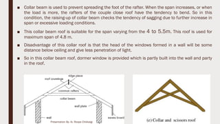 ■ Collar beam is used to prevent spreading the foot of the rafter. When the span increases, or when
the load is more, the rafters of the couple close roof have the tendency to bend. So in this
condition, the raising-up of collar beam checks the tendency of sagging due to further increase in
span or excessive loading conditions.
■ This collar beam roof is suitable for the span varying from the 4 to 5.5m. This roof is used for
maximum span of 4.8 m.
■ Disadvantage of this collar roof is that the head of the windows formed in a wall will be some
distance below ceiling and give less penetration of light.
■ So in this collar beam roof, dormer window is provided which is partly built into the wall and party
in the roof.
8
Presentation By- Ar. Roopa Chikkalgi
 