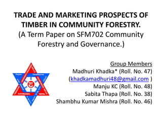 TRADE AND MARKETING PROSPECTS OF
TIMBER IN COMMUNITY FORESTRY.
(A Term Paper on SFM702 Community
Forestry and Governance.)
Group Members
Madhuri Khadka* (Roll. No. 47)
(khadkamadhuri48@gmail.com )
Manju KC (Roll. No. 48)
Sabita Thapa (Roll. No. 38)
Shambhu Kumar Mishra (Roll. No. 46)
 