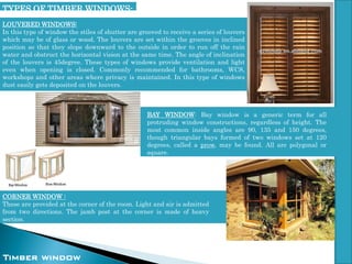 BAY WINDOW: Bay window is a generic term for all
protruding window constructions, regardless of height. The
most common inside angles are 90, 135 and 150 degrees,
though triangular bays formed of two windows set at 120
degrees, called a prow, may be found. All are polygonal or
square.
LOUVERED WINDOWS:
In this type of window the stiles of shutter are grooved to receive a series of louvers
which may be of glass or wood. The louvers are set within the grooves in inclined
position so that they slope downward to the outside in order to run off the rain
water and obstruct the horizontal vision at the same time. The angle of inclination
of the louvers is 45degree. These types of windows provide ventilation and light
even when opening is closed. Commonly recommended for bathrooms, WCS,
workshops and other areas where privacy is maintained. In this type of windows
dust easily gets deposited on the louvers.
Timber window
CORNER WINDOW :
These are provided at the corner of the room. Light and air is admitted
from two directions. The jamb post at the corner is made of heavy
section.
TYPES OF TIMBER WINDOWS-
 