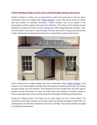 Timber Windows Bring Creative Look and Fashionable Casing to the House
Timber or lumber is another name of wood which is used in the construction of houses where
homeowners opt for an elegant look. Timber window is used in the houses to give an artistic
look and enhance its aesthetic fascination. Timber windows have to be soaked in the
preservative to protect against style and insect infestation. The surface of the window must be
frequently re-coated and needs a correct maintenance. While designing timber windows, there
are some factors to be kept in mind that type of timber wood which is being used should have
certify confrontation to temperature and moisture irregularities as well as pest tension.




Timer windows have a longer lifespan than their counterparts. Many timber windows in old
manors in the United Kingdom and other parts of Europe are several hundred years old, as they
are given proper care and attention. These windows are more durable than any other type of
window, and are much easier to repair. As timber used in the making of a wooden window is
from a sustainable source, then you are being environmentally friendly by purchasing these.

During the making process, the timber can be quite easily cut out in many shapes. The
maintenance and repair activities can be done easily, and polished for giving a better look. For
replacing they can easily be substituted as the cost is not high. These strong windows are good
at resisting the temperature.
 