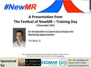 Tim Bock, Q, Australia
Festival of NewMR 2012 – Training Day – Session 1
A	
  Presenta*on	
  from	
  
The	
  Fes*val	
  of	
  NewMR	
  –	
  Training	
  Day	
  
3	
  December	
  2012	
  
All	
  copyright	
  owned	
  by	
  The	
  Future	
  Place	
  and	
  the	
  presenters	
  of	
  the	
  material	
  
For	
  more	
  informa:on	
  about	
  NewMR	
  events	
  visit	
  NewMR.org	
  
Sponsored	
  
by:	
  
See	
  	
  the	
  eXhib:on	
  for	
  
booths	
  from	
  media	
  
partners	
  &	
  supporters	
  
An	
  Introduc*on	
  to	
  Latent	
  Class	
  Analysis	
  for	
  
Marke*ng	
  Segmenta*on	
  
Tim	
  Bock,	
  Q 	
   	
  	
  
 
