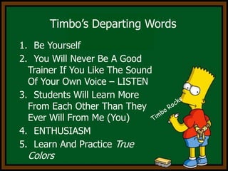 Timbo’s Departing Words Be Yourself You Will Never Be A Good Trainer If You Like The Sound Of Your Own Voice – LISTEN Students Will Learn More From Each Other Than They Ever Will From Me (You) ENTHUSIASM Learn And Practice True ColorsTimbo Rocks