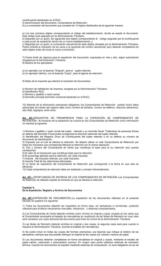 contribuyente declaradas en el RUC;
5) Denominación del documento: Comprobante de Retención;
6) La numeración del documento que constará de 13 dígitos distribuidos de la siguiente manera:
a) Los tres primeros dígitos corresponderán al código del establecimiento, donde se expide el documento.
Este código será asignado por la Administración Tributaria;
b) Separado por un guión, los siguientes tres dígitos corresponderán al código asignado por el contribuyente
a cada punto de expedición dentro de un mismo establecimiento; y
c) Separada por un guión, la numeración secuencial de siete dígitos otorgada por la Administración Tributaria.
Podrá omitirse la impresión de los ceros a la izquierda del número secuencial, pero deberán completarse los
siete dígitos antes de iniciar la nueva numeración;
7) Fecha límite de vigencia para la expedición del documento, expresada en mes y año, según autorización
otorgada por la Administración Tributaria;
8) Destino de los ejemplares:
a) Un ejemplar con la leyenda “Original”, para el sujeto retenido;
b) Un ejemplar idéntico, con la leyenda “Copia”, para el agente de retención;
9) Datos de la imprenta que efectuó la impresión de documentos:
a) Número de habilitación de imprenta, otorgada por la Administración Tributaria;
b) Identificador RUC;
c) Nombre y apellido o razón social;
d) Domicilio principal (domicilio comercial declarado en el RUC);
10) Además de la información preimpresa obligatoria, los Comprobantes de Retención podrán incluir datos
adicionales de interés del negocio tales como nombre de fantasía, número de teléfono, dirección electrónica,
sitio Web, logotipos, entre otros.
Art. 44º.-REQUISITOS NO PREIMPRESOS PARA LA EXPEDICIÓN DE COMPROBANTES DE
RETENCIÓN.- Al momento de la expedición se incluirá en los Comprobantes de Retención como información
no impresa la siguiente:
1) Nombre y apellido o razón social del sujeto retenido y su domicilio fiscal. Tratándose de personas físicas
en defecto del Domicilio Fiscal podrá consignarse la dirección particular del sujeto retenido;
2) Identificador del Registro Único de Contribuyente del sujeto retenido o en su defecto su número de
documento de identificación;
3) Impuesto por el cual se efectúa la retención. Se deberá utilizar un solo Comprobante de Retención por
todos los impuestos que corresponda efectuar la retención por la misma operación;
4) Tipo y número del Comprobante de Venta que constituye la base para la (s) retención (es) cuando
corresponda;
5) El valor de la transacción que constituye base para la retención;
6) El porcentaje aplicado para la retención, por cada impuesto;
7) Importe del impuesto retenido, por cada impuesto;
8) Importe Total de las retenciones efectuadas;
9) La fecha de expedición del Comprobante de Retención que corresponde a la fecha en que esta se
efectivizó;
10) Cada comprobante de retención debe ser totalizado y cerrado individualmente.
Art. 45º.- OPORTUNIDAD DE ENTREGA DE LOS COMPROBANTES DE RETENCIÓN.-Los Comprobantes
de Retención se deberán expedir al momento en que se efectúe la retención.
Capítulo V.
De la Expedición, Registro y Archivo de Documentos
Art. 46º.-EXPEDICIÓN DE DOCUMENTOS.-La expedición de los documentos referidos en el presente
Decreto se sujetará a lo siguiente:
1) Todos los documentos deberán ser expedidos en forma clara, sin tachaduras ni enmiendas, pudiendo
utilizarse para el efecto mecanismos manuales, mecánicos o sistemas computarizados;
2) Los Comprobantes de Venta deberán emitirse como mínimo en original y copia, excepto en los casos que
el Comprobante acompañe el traslado de mercaderías en sustitución de las Notas de Remisión en cuyo caso
será necesaria una copia adicional del documento para fines de control de la Administración Tributaria;
3) Las Notas de Remisión deberán emitirse en original y dos copias, la segunda copia será para cuando lo
requiera la Administración Tributaria, durante el traslado de mercaderías;
4) Se podrá incluir en todas las copias del formato preimpreso una leyenda que indique el destino de los
ejemplares, siempre que sea posible distinguir el original de las copias por colores o textura de papel;
5) Los documentos deberán completarse en forma simultánea en original y copias, mediante el empleo de
papel carbón, carbonado o autocopiativo químico. En ningún caso podrá utilizarse sistemas de impresión
térmica. Cuando los documentos se expidan mediante sistemas de computación, no será obligatorio el uso de

 