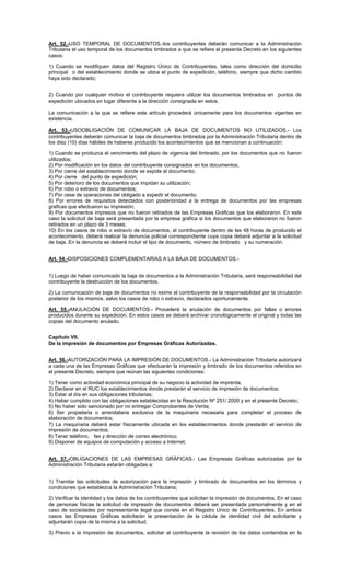 Art. 52.-USO TEMPORAL DE DOCUMENTOS.-los contribuyentes deberán comunicar a la Administración
Tributaria el uso temporal de los documentos timbrados a que se refiere el presente Decreto en los siguientes
casos:
1) Cuando se modifiquen datos del Registro Único de Contribuyentes, tales como dirección del domicilio
principal o del establecimiento donde se ubica el punto de expedición, teléfono, siempre que dicho cambio
haya sido declarado;
2) Cuando por cualquier motivo el contribuyente requiera utilizar los documentos timbrados en puntos de
expedición ubicados en lugar diferente a la dirección consignada en estos.
La comunicación a la que se refiere este artículo procederá únicamente para los documentos vigentes en
existencia.
Art. 53.-USOOBLIGACIÓN DE COMUNICAR LA BAJA DE DOCUMENTOS NO UTILIZADOS.- Los
contribuyentes deberán comunicar la baja de documentos timbrados por la Administración Tributaria dentro de
los diez (10) días hábiles de haberse producido los acontecimientos que se mencionan a continuación:
1) Cuando se produzca el vencimiento del plazo de vigencia del timbrado, por los documentos que no fueron
utilizados;
2) Por modificación en los datos del contribuyente consignados en los documentos;
3) Por cierre del establecimiento donde se expide el documento;
4) Por cierre del punto de expedición;
5) Por deterioro de los documentos que impidan su utilización;
6) Por robo o extravío de documentos;
7) Por cese de operaciones del obligado a expedir el documento;
8) Por errores de requisitos detectados con posterioridad a la entrega de documentos por las empresas
graficas que efectuaron su impresión;
9) Por documentos impresos que no fueron retirados de las Empresas Gráficas que los elaboraron. En este
caso la solicitud de baja será presentada por la empresa gráfica si los documentos que elaboraron no fueron
retirados en un plazo de 3 meses;
10) En los casos de robo o extravío de documentos, el contribuyente dentro de las 48 horas de producido el
acontecimiento, deberá realizar la denuncia policial correspondiente cuya copia deberá adjuntar a la solicitud
de baja. En la denuncia se deberá incluir el tipo de documento, número de timbrado y su numeración.
Art. 54.-DISPOSICIONES COMPLEMENTARIAS A LA BAJA DE DOCUMENTOS.1) Luego de haber comunicado la baja de documentos a la Administración Tributaria, será responsabilidad del
contribuyente la destrucción de los documentos.
2) La comunicación de baja de documentos no exime al contribuyente de la responsabilidad por la circulación
posterior de los mismos, salvo los casos de robo o extravío, declarados oportunamente.
Art. 55.-ANULACIÓN DE DOCUMENTOS.- Procederá la anulación de documentos por fallas o errores
producidos durante su expedición. En estos casos se deberá archivar cronológicamente el original y todas las
copias del documento anulado.
Capítulo VII.
De la impresión de documentos por Empresas Gráficas Autorizadas.
Art. 56.-AUTORIZACIÓN PARA LA IMPRESIÓN DE DOCUMENTOS.- La Administración Tributaria autorizará
a cada una de las Empresas Gráficas que efectuarán la impresión y timbrado de los documentos referidos en
el presente Decreto, siempre que reúnan las siguientes condiciones:
1) Tener como actividad económica principal de su negocio la actividad de imprenta;
2) Declarar en el RUC los establecimientos donde prestarán el servicio de impresión de documentos;
3) Estar al día en sus obligaciones tributarias;
4) Haber cumplido con las obligaciones establecidas en la Resolución Nº 251/ 2000 y en el presente Decreto;
5) No haber sido sancionado por no entregar Comprobantes de Venta;
6) Ser propietaria o arrendataria exclusiva de la maquinaria necesaria para completar el proceso de
elaboración de documentos;
7) La maquinaria deberá estar físicamente ubicada en los establecimientos donde prestarán el servicio de
impresión de documentos;
8) Tener teléfono, fax y dirección de correo electrónico;
9) Disponer de equipos de computación y acceso a Internet.
Art. 57.-OBLIGACIONES DE LAS EMPRESAS GRÁFICAS.- Las Empresas Gráficas autorizadas por la
Administración Tributaria estarán obligadas a:
1) Tramitar las solicitudes de autorización para la impresión y timbrado de documentos en los términos y
condiciones que establezca la Administración Tributaria;
2) Verificar la identidad y los datos de los contribuyentes que solicitan la impresión de documentos. En el caso
de personas físicas la solicitud de impresión de documentos deberá ser presentada personalmente y en el
caso de sociedades por representante legal que conste en el Registro Único de Contribuyentes. En ambos
casos las Empresas Gráficas solicitarán la presentación de la cédula de identidad civil del solicitante y
adjuntarán copia de la misma a la solicitud;
3) Previo a la impresión de documentos, solicitar al contribuyente la revisión de los datos contenidos en la

 