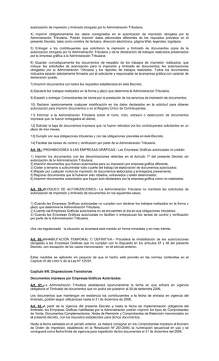 autorización de impresión y timbrado otorgada por la Administración Tributaria;
4) Imprimir obligatoriamente los datos consignados en la autorización de impresión otorgada por la
Administración Tributaria. Podrán imprimir datos adicionales diferentes de los requisitos previstos en el
presente Decreto, tales como nombre de fantasía, dirección electrónica, página Web, leyendas, logotipos;
5) Entregar a los contribuyentes que solicitaron la impresión y timbrado de documentos copia de la
autorización otorgada por la Administración Tributaria y de la declaración de trabajos realizados presentados
por la empresa gráfica a la Administración Tributaria;
6) Guardar cronológicamente los documentos de respaldo de los trabajos de impresión realizados, que
incluya: las solicitudes de autorización para la impresión y timbrado de documentos, las autorizaciones
otorgadas por la Administración Tributaria y los reportes de trabajos realizados. Todos los documentos
indicados estarán debidamente firmados por el solicitante y responsable de la empresa gráfica con carácter de
declaración jurada;
7) Imprimir documentos con todos los requisitos establecidos en este Decreto;
8) Declarar los trabajos realizados en la forma y plazo que determine la Administración Tributaria;
9) Expedir y entregar Comprobantes de Venta por la prestación de los servicios de impresión de documentos;
10) Declarar oportunamente cualquier modificación en los datos declarados en la solicitud para obtener
autorización para imprimir documentos o en el Registro Único de Contribuyentes;
11) Informar a la Administración Tributaria sobre el hurto, robo, extravío o destrucción de documentos
impresos que no fueron entregados al cliente;
12) Solicitar la baja de documentos impresos que no fueron retirados por los contribuyentes solicitantes en un
plazo de tres meses;
13) Cumplir con sus obligaciones tributarias y con las obligaciones previstas en este Decreto;
14) Facilitar las tareas de control y verificación por parte de la Administración Tributaria.
Art. 58.- PROHIBICIONES A LAS EMPRESAS GRÁFICAS.- Las Empresas Gráficas autorizadas no podrán:
1) Imprimir los documentos con las denominaciones referidas en el Artículo 1º del presente Decreto sin
autorización de la Administración Tributaria;
2) Imprimir documentos que fueron autorizados para su impresión por empresa gráfica diferente;
3) Ceder a terceros o subcontratar todo o parte del trabajo de elaboración de documentos autorizados;
4) Repetir por cualquier motivo la impresión de documentos elaborados y entregados previamente;
5) Reponer documentos que le hubieren sido robados, extraviados o estén deteriorados;
6) Imprimir documentos autorizados que hayan sido declarados por la empresa gráfica como no realizados.
Art. 59.-BLOQUEO DE AUTORIZACIONES.- La Administración Tributaria no tramitará las solicitudes de
autorización de impresión y timbrado de documentos en los siguientes casos:
1) Cuando las Empresas Gráficas autorizadas no cumplan con declarar los trabajos realizados en la forma y
plazo que determine la Administración Tributaria;
2) Cuando las Empresas Gráficas autorizadas no se encuentren al día en sus obligaciones tributarias;
3) Cuando las Empresas Gráficas autorizadas no faciliten o entorpezcan las tareas de control y verificación
por parte de la Administración Tributaria.
Una vez regularizada la situación se levantará esta medida en forma inmediata y sin más trámite.
Art. 60.-INHABILITACIÓN TEMPORAL O DEFINITIVA.- Procederá la inhabilitación de las autorizaciones
otorgadas a las Empresas Gráficas que no cumplan con lo dispuesto en los artículos 57 y 58 del presente
Decreto, con excepción de los casos mencionados en el artículo anterior.
Estas medidas se aplicarán sin perjuicio de que el hecho esté previsto en las normas contenidas en el
Capítulo III del Libro V de la Ley Nº 125/91.
Capítulo VIII. Disposiciones Transitorias
Documentos impresos por Empresas Gráficas Autorizadas
Art. 61.-La Administración Tributaria establecerá oportunamente la fecha en que entrará en vigencia
obligatoria el Timbrado de documentos que no podrá ser posterior al 30 de setiembre 2006.
Los documentos que mantengan en existencia los contribuyentes a la fecha de entrada en vigencia del
timbrado, podrán seguir utilizándose hasta el 31 de diciembre de 2006.
Art. 62.-A partir de la vigencia del presente Decreto y hasta la fecha de implementación obligatoria del
timbrado, las Empresas Gráficas habilitadas por la Administración podrán imprimir los tipos de Comprobantes
de Venta, Documentos Complementarios, Notas de Remisión y Comprobantes de Retención mencionados en
el presente decreto, con los requisitos establecidos para dichos documentos.
Hasta la fecha señalada en el párrafo anterior, se deberá consignar en los Comprobantes impresos el Número
de Orden de Impresión, establecido en la Resolución Nº 251/2000, la numeración secuencial en uso y se
consignará como fecha límite de vigencia para expedición de los documentos el 31 de diciembre del 2006.

 