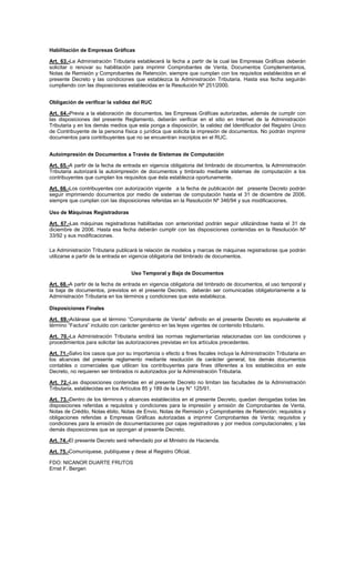 Habilitación de Empresas Gráficas
Art. 63.-La Administración Tributaria establecerá la fecha a partir de la cual las Empresas Gráficas deberán
solicitar o renovar su habilitación para imprimir Comprobantes de Venta, Documentos Complementarios,
Notas de Remisión y Comprobantes de Retención, siempre que cumplan con los requisitos establecidos en el
presente Decreto y las condiciones que establezca la Administración Tributaria. Hasta esa fecha seguirán
cumpliendo con las disposiciones establecidas en la Resolución Nº 251/2000.
Obligación de verificar la validez del RUC
Art. 64.-Previa a la elaboración de documentos, las Empresas Gráficas autorizadas, además de cumplir con
las disposiciones del presente Reglamento, deberán verificar en el sitio en Internet de la Administración
Tributaria y en los demás medios que esta ponga a disposición, la validez del Identificador del Registro Único
de Contribuyente de la persona física o jurídica que solicita la impresión de documentos. No podrán imprimir
documentos para contribuyentes que no se encuentran inscriptos en el RUC.
Autoimpresión de Documentos a Través de Sistemas de Computación
Art. 65.-A partir de la fecha de entrada en vigencia obligatoria del timbrado de documentos, la Administración
Tributaria autorizará la autoimpresión de documentos y timbrado mediante sistemas de computación a los
contribuyentes que cumplan los requisitos que ésta establezca oportunamente.
Art. 66.-Los contribuyentes con autorización vigente a la fecha de publicación del presente Decreto podrán
seguir imprimiendo documentos por medio de sistemas de computación hasta el 31 de diciembre de 2006,
siempre que cumplan con las disposiciones referidas en la Resolución Nº 346/94 y sus modificaciones.
Uso de Máquinas Registradoras
Art. 67.-Las máquinas registradoras habilitadas con anterioridad podrán seguir utilizándose hasta el 31 de
diciembre de 2006. Hasta esa fecha deberán cumplir con las disposiciones contenidas en la Resolución Nº
33/92 y sus modificaciones.
La Administración Tributaria publicará la relación de modelos y marcas de máquinas registradoras que podrán
utilizarse a partir de la entrada en vigencia obligatoria del timbrado de documentos.
Uso Temporal y Baja de Documentos
Art. 68.-A partir de la fecha de entrada en vigencia obligatoria del timbrado de documentos, el uso temporal y
la baja de documentos, previstos en el presente Decreto, deberán ser comunicadas obligatoriamente a la
Administración Tributaria en los términos y condiciones que esta establezca.
Disposiciones Finales
Art. 69.-Aclárase que el término “Comprobante de Venta” definido en el presente Decreto es equivalente al
término “Factura” incluido con carácter genérico en las leyes vigentes de contenido tributario.
Art. 70.-La Administración Tributaria emitirá las normas reglamentarias relacionadas con las condiciones y
procedimientos para solicitar las autorizaciones previstas en los artículos precedentes.
Art. 71.-Salvo los casos que por su importancia o efecto a fines fiscales incluya la Administración Tributaria en
los alcances del presente reglamento mediante resolución de carácter general, los demás documentos
contables o comerciales que utilicen los contribuyentes para fines diferentes a los establecidos en este
Decreto, no requieren ser timbrados ni autorizados por la Administración Tributaria.
Art. 72.-Las disposiciones contenidas en el presente Decreto no limitan las facultades de la Administración
Tributaria, establecidas en los Artículos 85 y 189 de la Ley N° 125/91.
Art. 73.-Dentro de los términos y alcances establecidos en el presente Decreto, quedan derogadas todas las
disposiciones referidas a requisitos y condiciones para la impresión y emisión de Comprobantes de Venta,
Notas de Crédito, Notas ébito, Notas de Envio, Notas de Remisión y Comprobantes de Retención; requisitos y
obligaciones referidas a Empresas Gráficas autorizadas a imprimir Comprobantes de Venta; requisitos y
condiciones para la emisión de documentaciones por cajas registradoras y por medios computacionales; y las
demás disposiciones que se opongan al presente Decreto.
Art. 74.-El presente Decreto será refrendado por el Ministro de Hacienda.
Art. 75.-Comuníquese, publíquese y dese al Registro Oficial.
FDO: NICANOR DUARTE FRUTOS
Ernst F. Bergen

 