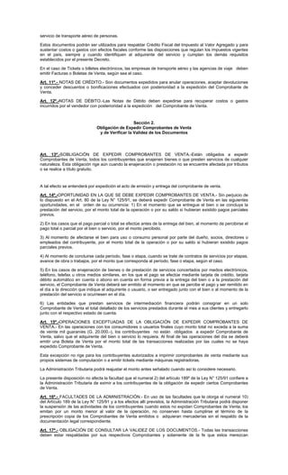 servicio de transporte aéreo de personas.
Estos documentos podrán ser utilizados para respaldar Crédito Fiscal del Impuesto al Valor Agregado y para
sustentar costos o gastos con efectos fiscales conforme las disposiciones que regulan los impuestos vigentes
en el país, siempre y cuando identifiquen al adquirente del servicio y cumplan los demás requisitos
establecidos por el presente Decreto.
En el caso de Tickets o billetes electrónicos, las empresas de transporte aéreo y las agencias de viaje deben
emitir Facturas o Boletas de Venta, según sea el caso.
Art. 11º.- NOTAS DE CRÉDITO.- Son documentos expedidos para anular operaciones, aceptar devoluciones
y conceder descuentos o bonificaciones efectuados con posterioridad a la expedición del Comprobante de
Venta.
Art. 12º.-NOTAS DE DÉBITO.-Las Notas de Débito deben expedirse para recuperar costos o gastos
incurridos por el vendedor con posterioridad a la expedición del Comprobante de Venta.

Sección 2.
Obligación de Expedir Comprobantes de Venta
y de Verificar la Validez de los Documentos

Art. 13º.-SOBLIGACIÓN DE EXPEDIR COMPROBANTES DE VENTA.-Están obligados a expedir
Comprobantes de Venta, todos los contribuyentes que enajenen bienes o que presten servicios de cualquier
naturaleza. Esta obligación rige aún cuando la enajenación o prestación no se encuentre afectada por tributos
o se realice a título gratuito.

A tal efecto se entenderá por expedición el acto de emisión y entrega del comprobante de venta.
Art. 14º.-OPORTUNIDAD EN LA QUE SE DEBE EXPEDIR COMPROBANTES DE VENTA.- Sin perjuicio de
lo dispuesto en el Art. 80 de la Ley N° 125/91, se deberá expedir Comprobante de Venta en las siguientes
oportunidades, en el orden de su ocurrencia: 1) En el momento que se entregue el bien o se concluya la
prestación del servicio, por el monto total de la operación o por su saldo si hubieran existido pagos parciales
previos.
2) En los casos que el pago parcial o total se efectúe antes de la entrega del bien, al momento de percibirse el
pago total o parcial por el bien o servicio, por el monto percibido.
3) Al momento de afectarse el bien para uso o consumo personal por parte del dueño, socios, directores o
empleados del contribuyente, por el monto total de la operación o por su saldo si hubieran existido pagos
parciales previos.
4) Al momento de concluirse cada período, fase o etapa, cuando se trate de contratos de servicios por etapas,
avance de obra o trabajos, por el monto que corresponda al período, fase o etapa, según el caso.
5) En los casos de enajenación de bienes o de prestación de servicios concertados por medios electrónicos,
teléfono, telefax u otros medios similares, en los que el pago se efectúe mediante tarjeta de crédito, tarjeta
débito automático en cuenta o abono en cuenta en forma previa a la entrega del bien o a la prestación del
servicio, el Comprobante de Venta deberá ser emitido al momento en que se percibe el pago y ser remitido en
el día a la dirección que indique el adquirente o usuario, o ser entregado junto con el bien o al momento de la
prestación del servicio si ocurriesen en el día.
6) Las entidades que prestan servicios de intermediación financiera podrán consignar en un solo
Comprobante de Venta el total detallado de los servicios prestados durante el mes a sus clientes y entregarlo
junto con el respectivo estado de cuenta.
Art. 15º.-OPERACIONES EXCEPTUADAS DE LA OBLIGACIÓN DE EXPEDIR COMPROBANTES DE
VENTA.- En las operaciones con los consumidores o usuarios finales cuyo monto total no exceda a la suma
de veinte mil guaraníes (G. 20.000.-), los contribuyentes no están obligados a expedir Comprobante de
Venta, salvo que el adquirente del bien o servicio lo requiera. Al final de las operaciones del día se deberá
emitir una Boleta de Venta por el monto total de las transacciones realizadas por las cuales no se haya
expedido Comprobante de Venta.
Esta excepción no rige para los contribuyentes autorizados a imprimir comprobantes de venta mediante sus
propios sistemas de computación o a emitir tickets mediante máquinas registradoras.
La Administración Tributaria podrá reajustar el monto antes señalado cuando así lo considere necesario.
La presente disposición no afecta la facultad que el numeral 2) del artículo 189º de la Ley N° 125/91 confiere a
la Administración Tributaria de eximir a los contribuyentes de la obligación de expedir ciertos Comprobantes
de Venta.
Art. 16º.- FACULTADES DE LA ADMINISTRACIÓN.- En uso de las facultades que le otorga el numeral 10)
del Artículo 189 de la Ley N° 125/91 y a los efectos allí previstos, la Administración Tributaria podrá disponer
la suspensión de las actividades de los contribuyentes cuando estos no expidan Comprobantes de Venta; los
emitan por un monto menor al valor de la operación, no conserven hasta cumplirse el término de la
prescripción copia de los Comprobantes de Venta emitidos o adquieran mercaderías sin el respaldo de la
documentación legal correspondiente.
Art. 17º.- OBLIGACIÓN DE CONSULTAR LA VALIDEZ DE LOS DOCUMENTOS.- Todas las transacciones
deben estar respaldadas por sus respectivos Comprobantes y solamente de la fe que estos merezcan

 