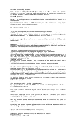 resultará su valor probatorio de aquellas.
En consecuencia, los contribuyentes están obligados a verificar, por los medios que para el efecto ponga a su
disposición la Administración Tributaria, la validez de los documentos que sustentan sus adquisiciones, sin
que se pueda argumentar el desconocimiento de dicho sistema de verificación.
Sección 3.- Requisitos
Art. 18º.- PUNTOS DE EXPEDICIÓN.-Son los lugares donde se expiden los documentos referidos en el
presente decreto.
En cada establecimiento declarado en el RUC, los contribuyentes podrán establecer uno o más puntos de
expedición en función de sus necesidades operativas.
Los puntos de expedición pueden ser:
1) Fijos.- para emisiones que se efectúen dentro de los establecimientos declarados.
2) Móviles.- para las transacciones que se realicen en forma itinerante, tales como las realizadas por
vendedores de puerta a puerta, distribución a través de vehículos y otros. En este caso los puntos de
expedición estarán asignados a uno de los establecimientos declarados en el RUC.
A cada punto de expedición se le asignará un número secuencial que se iniciará con el 001, en cada
establecimiento.
Art. 19º.- REQUISITOS DEL FORMATO PREIMPRESO DE LOS COMPROBANTES DE VENTA Y
DOCUMENTOS COMPLEMENTARIOS.- De manera general estos documentos deberán tener preimpresa por
las Empresas Gráficas autorizadas la siguiente información obligatoria:
1) Número de timbrado del documento, otorgado por la Administración Tributaria;
2) Identificador del Registro Único de Contribuyente del obligado a expedir el documento;
3) Nombre y apellido o razón social del obligado a expedir el documento;
4) Dirección del domicilio principal del obligado a expedir el documento (domicilio comercial declarado en el
RUC) y del establecimiento donde se expide el documento, si fuera diferente (sucursal o depósito declarado
en el RUC). Adicionalmente se podrá consignar todas las direcciones de las sucursales o depósitos del
contribuyente declaradas en el RUC;
5) Actividad económica;
6) Identificación del documento, según sea el caso: Factura, Boleta de Venta, Autofactura, Nota de Crédito o
Nota débito;
7) La numeración del documento que constará de 13 dígitos distribuidos de la siguiente manera:
a) Los tres primeros dígitos corresponderán al código del establecimiento, donde se expide el documento.
Este código será asignado por la Administración Tributaria;
b) Separado por un guión, los siguientes tres dígitos corresponderán al código asignado por el contribuyente a
cada punto de expedición dentro de un mismo establecimiento; y
c) Separada por un guión, la numeración secuencial de siete dígitos otorgada por la Administración Tributaria.
Podrá omitirse la impresión de los ceros a la izquierda del número secuencial, pero deberán completarse los
siete dígitos antes de iniciar la nueva numeración;
8) Fecha límite de vigencia para la expedición del documento, expresada en mes y año, según autorización
otorgada por la administración Tributaria;
9) Destino de los ejemplares:
a) Un ejemplar con la leyenda “ORIGINAL”, para el adquirente.
b) Un ejemplar idéntico, con la leyenda “COPIA”, para el contribuyente. Esta copia formará parte del
archivo tributario del contribuyente.
En el caso de Autofacturas, el documento Original será para el contribuyente y la Copia para el beneficiario
del pago.
En caso que el contribuyente precisara expedir mas copias de las facturas y Autofacturas, deberá consignar
en estas la leyenda “No Válido para Crédito Fiscal”.
En el caso de Boletas de Venta simplificadas referidas en el Artículo 6º, el original y la copia pueden ser
desprendibles.
Lo dispuesto en el presente numeral se aplicará sin perjuicio a lo estipulado en el presente Decreto con
referencia al régimen de traslado de mercaderías;
10) Datos de la imprenta que efectuó la impresión de documentos:
a) Número de habilitación de imprenta, otorgada por la Administración Tributaria,
b) Identificador RUC,
c) Nombre y apellido o razón social,

 