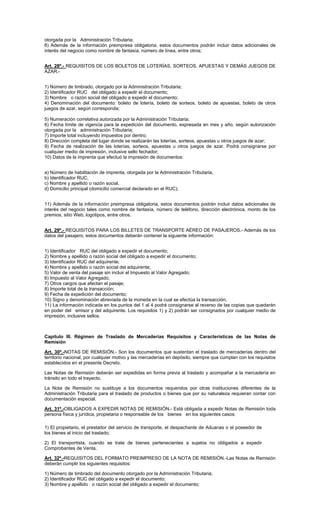 otorgada por la Administración Tributaria;
6) Además de la información preimpresa obligatoria, estos documentos podrán incluir datos adicionales de
interés del negocio como nombre de fantasía, número de línea, entre otros;
Art. 28º.- REQUISITOS DE LOS BOLETOS DE LOTERÍAS, SORTEOS, APUESTAS Y DEMÁS JUEGOS DE
AZAR.1) Número de timbrado, otorgado por la Administración Tributaria;
2) Identificador RUC del obligado a expedir el documento;
3) Nombre o razón social del obligado a expedir el documento;
4) Denominación del documento: boleto de lotería, boleto de sorteos, boleto de apuestas, boleto de otros
juegos de azar, según corresponda;
5) Numeración correlativa autorizada por la Administración Tributaria;
6) Fecha límite de vigencia para la expedición del documento, expresada en mes y año, según autorización
otorgada por la administración Tributaria;
7) Importe total incluyendo impuestos por dentro;
8) Dirección completa del lugar donde se realizarán las loterías, sorteos, apuestas u otros juegos de azar;
9) Fecha de realización de las loterías, sorteos, apuestas u otros juegos de azar. Podrá consignarse por
cualquier medio de impresión, inclusive sello fechador;
10) Datos de la imprenta que efectuó la impresión de documentos:
a) Número de habilitación de imprenta, otorgada por la Administración Tributaria,
b) Identificador RUC,
c) Nombre y apellido o razón social,
d) Domicilio principal (domicilio comercial declarado en el RUC);
11) Además de la información preimpresa obligatoria, estos documentos podrán incluir datos adicionales de
interés del negocio tales como nombre de fantasía, número de teléfono, dirección electrónica, monto de los
premios, sitio Web, logotipos, entre otros.
Art. 29º.- REQUISITOS PARA LOS BILLETES DE TRANSPORTE AÉREO DE PASAJEROS.- Además de los
datos del pasajero, estos documentos deberán contener la siguiente información:
1) Identificador RUC del obligado a expedir el documento;
2) Nombre y apellido o razón social del obligado a expedir el documento;
3) Identificador RUC del adquirente;
4) Nombre y apellido o razón social del adquirente;
5) Valor de venta del pasaje sin incluir el Impuesto al Valor Agregado;
6) Impuesto al Valor Agregado;
7) Otros cargos que afectan el pasaje;
8) Importe total de la transacción;
9) Fecha de expedición del documento;
10) Signo y denominación abreviada de la moneda en la cual se efectúa la transacción;
11) La información indicada en los puntos del 1 al 4 podrá consignarse al reverso de las copias que quedarán
en poder del emisor y del adquirente. Los requisitos 1) y 2) podrán ser consignados por cualquier medio de
impresión, inclusive sellos.

Capítulo III. Régimen de Traslado de Mercaderías Requisitos y Características de las Notas de
Remisión
Art. 30º.-NOTAS DE REMISIÓN.- Son los documentos que sustentan el traslado de mercaderías dentro del
territorio nacional, por cualquier motivo y las mercaderías en depósito, siempre que cumplan con los requisitos
establecidos en el presente Decreto.
Las Notas de Remisión deberán ser expedidas en forma previa al traslado y acompañar a la mercadería en
tránsito en todo el trayecto.
La Nota de Remisión no sustituye a los documentos requeridos por otras instituciones diferentes de la
Administración Tributaria para el traslado de productos o bienes que por su naturaleza requieran contar con
documentación especial.
Art. 31º.-OBLIGADOS A EXPEDIR NOTAS DE REMISIÓN.- Está obligada a expedir Notas de Remisión toda
persona física y jurídica, propietaria o responsable de los bienes en los siguientes casos:
1) El propietario, el prestador del servicio de transporte, el despachante de Aduanas o el poseedor de
los bienes al inicio del traslado;
2) El transportista, cuando se trate de bienes pertenecientes a sujetos no obligados a expedir
Comprobantes de Venta.
Art. 32º.-REQUISITOS DEL FORMATO PREIMPRESO DE LA NOTA DE REMISIÓN.-Las Notas de Remisión
deberán cumplir los siguientes requisitos:
1) Número de timbrado del documento otorgado por la Administración Tributaria;
2) Identificador RUC del obligado a expedir el documento;
3) Nombre y apellido o razón social del obligado a expedir el documento;

 