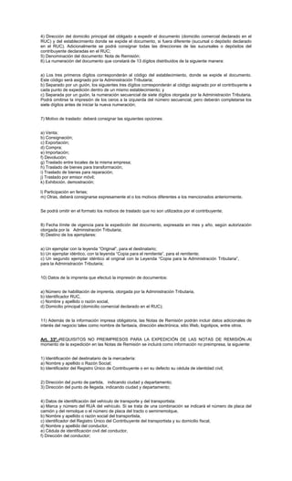 4) Dirección del domicilio principal del obligado a expedir el documento (domicilio comercial declarado en el
RUC) y del establecimiento donde se expide el documento, si fuera diferente (sucursal o depósito declarado
en el RUC). Adicionalmente se podrá consignar todas las direcciones de las sucursales o depósitos del
contribuyente declaradas en el RUC;
5) Denominación del documento: Nota de Remisión;
6) La numeración del documento que constará de 13 dígitos distribuidos de la siguiente manera:
a) Los tres primeros dígitos corresponderán al código del establecimiento, donde se expide el documento.
Este código será asignado por la Administración Tributaria;
b) Separado por un guión, los siguientes tres dígitos corresponderán al código asignado por el contribuyente a
cada punto de expedición dentro de un mismo establecimiento; y
c) Separada por un guión, la numeración secuencial de siete dígitos otorgada por la Administración Tributaria.
Podrá omitirse la impresión de los ceros a la izquierda del número secuencial, pero deberán completarse los
siete dígitos antes de iniciar la nueva numeración;
7) Motivo de traslado: deberá consignar las siguientes opciones:
a) Venta;
b) Consignación;
c) Exportación;
d) Compra;
e) Importación;
f) Devolución;
g) Traslado entre locales de la misma empresa;
h) Traslado de bienes para transformación;
i) Traslado de bienes para reparación;
j) Traslado por emisor móvil;
k) Exhibición, demostración;
l) Participación en ferias;
m) Otras, deberá consignarse expresamente el o los motivos diferentes a los mencionados anteriormente.
Se podrá omitir en el formato los motivos de traslado que no son utilizados por el contribuyente;
8) Fecha límite de vigencia para la expedición del documento, expresada en mes y año, según autorización
otorgada por la Administración Tributaria;
9) Destino de los ejemplares:
a) Un ejemplar con la leyenda “Original”, para el destinatario;
b) Un ejemplar idéntico, con la leyenda “Copia para el remitente”, para el remitente;
c) Un segundo ejemplar idéntico al original con la Leyenda “Copia para la Administración Tributaria”,
para la Administración Tributaria;
10) Datos de la imprenta que efectuó la impresión de documentos:
a) Número de habilitación de imprenta, otorgada por la Administración Tributaria,
b) Identificador RUC,
c) Nombre y apellido o razón social,
d) Domicilio principal (domicilio comercial declarado en el RUC);
11) Además de la información impresa obligatoria, las Notas de Remisión podrán incluir datos adicionales de
interés del negocio tales como nombre de fantasía, dirección electrónica, sitio Web, logotipos, entre otros.
Art. 33º.-REQUISITOS NO PREIMPRESOS PARA LA EXPEDICIÓN DE LAS NOTAS DE REMISIÓN.-Al
momento de la expedición en las Notas de Remisión se incluirá como información no preimpresa, la siguiente:
1) Identificación del destinatario de la mercadería:
a) Nombre y apellido o Razón Social;
b) Identificador del Registro Único de Contribuyente o en su defecto su cédula de identidad civil;
2) Dirección del punto de partida, indicando ciudad y departamento;
3) Dirección del punto de llegada, indicando ciudad y departamento;
4) Datos de identificación del vehículo de transporte y del transportista:
a) Marca y número del RUA del vehículo. Si se trata de una combinación se indicará el número de placa del
camión y del remolque o el número de placa del tracto o semirremolque,
b) Nombre y apellido o razón social del transportista,
c) identificador del Registro Único del Contribuyente del transportista y su domicilio fiscal,
d) Nombre y apellido del conductor,
e) Cédula de identificación civil del conductor,
f) Dirección del conductor;

 