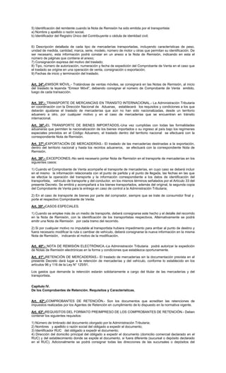 5) Identificación del remitente cuando la Nota de Remisión ha sido emitida por el transportista:
a) Nombre y apellido o razón social,
b) Identificador del Registro Único del Contribuyente o cédula de identidad civil;
6) Descripción detallada de cada tipo de mercaderías transportadas, incluyendo características de peso,
unidad de medida, cantidad, marca, serie, modelo, número de motor u otras que permitan su identificación. De
ser necesario, esta información podrá constar en un anexo a la Nota de Remisión, indicando en esta el
número de páginas que contiene el anexo;
7) Consignación expresa del motivo del traslado;
8) Tipo, número de autorización, numeración y fecha de expedición del Comprobante de Venta en el caso que
el traslado se origine en una operación de venta, consignación o exportación;
9) Fechas de inicio y terminación del traslado.
Art. 34º.-EMISOR MÓVIL.- Tratándose de ventas móviles, se consignará en las Notas de Remisión, al inicio
del traslado la leyenda “Emisor Móvil”, debiendo consignar el número de Comprobante de Venta emitido,
luego de cada transacción.
Art. 35º.- TRANSPORTE DE MERCANCÍAS EN TRANSITO INTERNACIONAL.- La Administración Tributaria
en coordinación con la Dirección Nacional de Aduanas, establecerá los requisitos y condiciones a los que
deberán ajustarse el traslado de mercaderías que aún no han sido nacionalizadas, desde un territorio
aduanero a otro, por cualquier motivo y en el caso de mercaderías que se encuentran en tránsito
internacional.
Art. 36º.-EL TRANSPORTE DE BIENES IMPORTADOS.-Una vez cumplidas con todas las formalidades
aduaneras que permiten la nacionalización de los bienes importados o su ingreso al país bajo los regímenes
especiales previstos en el Código Aduanero, el traslado dentro del territorio nacional se efectuará con la
correspondiente Nota de Remisión.
Art. 37º.-EXPORTACIÓN DE MERCADERÍAS.- El traslado de las mercaderías destinadas a la exportación,
dentro del territorio nacional y hasta los recintos aduaneros, se efectuará con la correspondiente Nota de
Remisión.
Art. 38º.- EXCEPCIONES.-No será necesario portar Nota de Remisión en el transporte de mercaderías en los
siguientes casos:
1) Cuando el Comprobante de Venta acompañe el transporte de mercaderías, en cuyo caso se deberá incluir
en el mismo la información relacionada con el punto de partida y el punto de llegada, las fechas en las que
se efectúe la operación del transporte y la información correspondiente a los datos de identificación del
transportista, vehículo de transporte y del conductor, en los mismos términos señalados por el Artículo 33 del
presente Decreto. Se emitirá y acompañará a los bienes transportados, además del original, la segunda copia
del Comprobante de Venta para la entrega en caso de control a la Administración Tributaria;
2) En el caso de transporte de bienes por parte del comprador, siempre que se trate de consumidor final y
porte el respectivo Comprobante de Venta.
Art. 39º.-CASOS ESPECIALES.
1) Cuando se emplee más de un medio de transporte, deberá consignarse este hecho y el detalle del recorrido
en la Nota de Remisión, con la identificación de los transportistas respectivos. Alternativamente se podrá
emitir una Nota de Remisión por cada tramo del recorrido.
2) Si por cualquier motivo no imputable al transportista hubiera impedimento para arribar al punto de destino y
fuera necesario modificar la ruta o cambiar de vehículo, deberá consignarse la nueva información en la misma
Nota de Remisión, indicando el motivo de la modificación.
Art. 40º.- NOTA DE REMISIÓN ELECTRÓNICA.-La Administración Tributaria podrá autorizar la expedición
de Notas de Remisión electrónicas en la forma y condiciones que establezca oportunamente.
Art. 41º.-RETENCIÓN DE MERCADERÍAS.- El traslado de mercaderías sin la documentación prevista en el
presente Decreto dará lugar a la retención de mercaderías y del vehículo, conforme lo establecido en los
artículos 96 y 116 de la Ley N° 125/91.
Los gastos que demande la retención estarán solidariamente a cargo del titular de las mercaderías y del
transportista.
Capítulo IV.
De los Comprobantes de Retención. Requisitos y Características.
Art. 42º.-COMPROBANTES DE RETENCIÓN.- Son los documentos que acreditan las retenciones de
impuestos realizadas por los Agentes de Retención en cumplimiento de lo dispuesto en la normativa vigente.
Art. 43º.-REQUISITOS DEL FORMATO PREIMPRESO DE LOS COMPROBANTES DE RETENCIÓN.- Deben
contener los siguientes requisitos:
1) Número de timbrado del documento otorgado por la Administración Tributaria;
2) Nombres y apellido o razón social del obligado a expedir el documento;
3) Identificador RUC del obligado a expedir el documento;
4) Dirección del domicilio principal del obligado a expedir el documento (domicilio comercial declarado en el
RUC) y del establecimiento donde se expide el documento, si fuera diferente (sucursal o depósito declarado
en el RUC). Adicionalmente se podrá consignar todas las direcciones de las sucursales o depósitos del

 