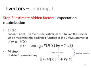 I-vectors – Learning T
10
• E step:
For each artist, use the current estimates of T to find the i-vector
which maximizes the likelihood function of the GMM supervector
of song s, 𝑀(𝑠)
y s = arg max
y
𝑃(𝑀(𝑠) |𝑚 + 𝑇𝑦, Σ)
• M step:
Update T by maximizing
𝑃(𝑀(𝑠) |𝑚 + 𝑇𝑦, Σ)
Step 3: estimate hidden factors - expectation
maximization
Covariance matrixUBM mean vector
 
