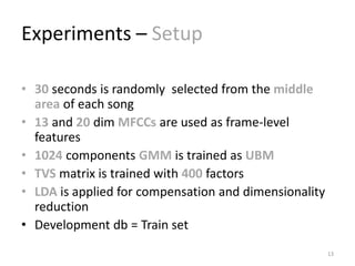 Experiments – Setup
• 30 seconds is randomly selected from the middle
area of each song
• 13 and 20 dim MFCCs are used as frame-level
features
• 1024 components GMM is trained as UBM
• TVS matrix is trained with 400 factors
• LDA is applied for compensation and dimensionality
reduction
• Development db = Train set
13
 