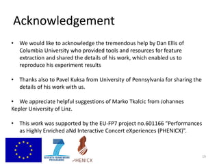 Acknowledgement
19
• We would like to acknowledge the tremendous help by Dan Ellis of
Columbia University who provided tools and resources for feature
extraction and shared the details of his work, which enabled us to
reproduce his experiment results
• Thanks also to Pavel Kuksa from University of Pennsylvania for sharing the
details of his work with us.
• We appreciate helpful suggestions of Marko Tkalcic from Johannes
Kepler University of Linz.
• This work was supported by the EU-FP7 project no.601166 “Performances
as Highly Enriched aNd Interactive Concert eXperiences (PHENICX)”.
 