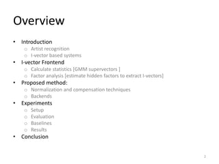 Overview
• Introduction
o Artist recognition
o I-vector based systems
• I-vector Frontend
o Calculate statistics [GMM supervectors ]
o Factor analysis [estimate hidden factors to extract I-vectors]
• Proposed method:
o Normalization and compensation techniques
o Backends
• Experiments
o Setup
o Evaluation
o Baselines
o Results
• Conclusion
2
 