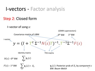 I-vectors - Factor analysis
22
𝑦 = (𝐼 + 𝑇 𝑡
Σ−1
𝑁 𝑠 𝑇)−1
. 𝑇−1
Σ−1
𝐹(𝑠)
0th BW 1st BWCovariance matrix of UBM
I−vector of song s:
Step 2: Closed form
𝛄 𝑡(𝑐)
𝑡
𝛄 𝑡 𝑐
𝑡
∗ 𝑋𝑡 𝛄 𝑡 𝑐 : Posterior prob of 𝑋𝑡 by component c
BW: Baum-Welch
𝑁 𝑠 ∶ 0th BW
𝐹 𝑠 ∶ 1st BW
TVS matrixIdentity matrix
(GMM supervectors)
i-vector
 
