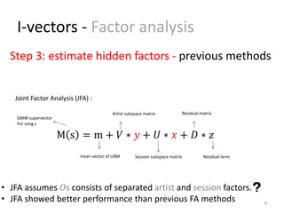 I-vectors - Factor analysis
8
Step 3: estimate hidden factors - previous methods
Residual matrix
Session subspace matrix
M s = m + 𝑉 ∗ 𝑦 + 𝑈 ∗ 𝑥 + 𝐷 ∗ 𝑧
Artist subspace matrix
Joint Factor Analysis (JFA) :
• JFA assumes 𝑂s consists of separated artist and session factors.
• JFA showed better performance than previous FA methods
mean vector of UBM Residual term
GMM supervector
For song s
 