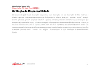 Teleconferência Telecom Italia
Telecom Italia ‐ TIM Brasil Plano 2012‐2014

Limitação de Responsabilidade
Este documento pode incluir declarações prospectivas. Essas declarações não são declarações de fatos históricos e
refletem crenças e expectativas da administração da Empresa. As palavras "antecipa”, "acredita”, "estima”, "espera”,
"prevê”, "planeja”, "prediz”, "projeta”, "objetiva" e palavras similares pretendem identificar essas declarações, que
envolvem necessariamente riscos e incertezas conhecidos e desconhecidos, previstos ou não, pela Empresa. Portanto, os
resultados operacionais futuros da Empresa podem diferir das atuais expectativas e os leitores não devem basear suas
considerações exclusivamente nas informações aqui contidas Estas declarações prospectivas refletem somente opiniões
                                                  contidas.
na data em que foram feitas e a Empresa não é obrigada a atualizá‐las à luz de novas informações ou desenvolvimentos
futuros.




                          LUCA LUCIANI                                                                            1
 