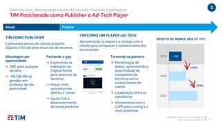 TIM Brasil | Relações com Investidores
Plano Estratégico 2020-22
5Além do Core: Alavancando nossos Ativos com Parcerias Estratégicas
TIM Posicionada como Publisher e Ad-Tech Player
18
Atual Futuro
Abordagem por
oportunidade
→ SMS para qualquer
terceiro
→ ~R$ 190 MM já
gerados em
produtos de ads
para móvel
Tornando-se pioneira
→ Monetização de
dados: aprimorando a
assertividade de
campanhas de
terceiros com o
conhecimento do
cliente
→ Cooperação entre as
operadoras
→ Alinhamento com a
LGPD para scoring e a
nova economia
TIM COMO UM PLAYER AD-TECH
Aproveitando os dados e a relação com o
cliente para enriquecer o conhecimento dos
anunciantes.
TIM COMO PUBLISHER
Explorando pontos de contato próprios
(digitais e físicos) para anúncios de terceiros.
Fechando o gap
→ Explorando as
interações do
Captive Portal
para anúncios de
terceiros
→ Novos trials
assinados nos
últimos 2 meses
→ Ajuste fino e
desenvolvimento
de novos produtos
~1902019
2020
2022
RECEITA DE MOBILE ADS (R$ MM)
+35%
+70%
 