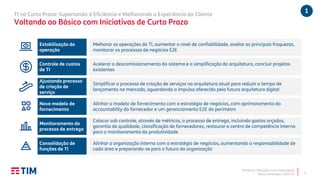 TIM Brasil | Relações com Investidores
Plano Estratégico 2020-22
TI no Curto Prazo: Suportando à Eficiência e Melhorando a Experiência do Cliente
Voltando ao Básico com Iniciativas de Curto Prazo
6
Estabilização da
operação
Melhorar as operações de TI, aumentar o nível de confiabilidade, avaliar as principais fraquezas,
monitorar os processos de negócios E2E
Controle de custos
de TI
Acelerar o descomissionamento do sistema e a simplificação da arquitetura, concluir projetos
existentes
Ajustando processo
de criação de
serviço
Simplificar o processo de criação de serviços na arquitetura atual para reduzir o tempo de
lançamento no mercado, aguardando o impulso oferecido pela futura arquitetura digital
Novo modelo de
fornecimento
Alinhar o modelo de fornecimento com a estratégia de negócios, com aprimoramento do
accountability do fornecedor e um gerenciamento E2E do perímetro
Monitoramento do
processo de entrega
Colocar sob controle, através de métricas, o processo de entrega, incluindo gastos orçados,
garantia de qualidade, classificação de fornecedores, restaurar o centro de competência interno
para o monitoramento da produtividade
Consolidação de
funções de TI
Alinhar a organização interna com a estratégia de negócios, aumentando a responsabilidade de
cada área e preparando-se para o futuro da organização
1
 