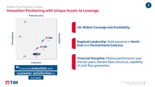 TIM Brasil | Investor Relations
Strategic Plan 2020-22
Mobile: From Volume to Value
Innovation Positioning with Unique Assets to Leverage
12
Low price
Convergence
2014
2019
2022
P2
P3
P4
Innovation
Premium price
Ensuring execution and
customer satisfaction to
succeed.
“
4G: Widest Coverage and Availability.
Regional Leadership: Solid presence in North-
East and Paraná/Santa Catarina.
Financial Discipline: Positive performance over
the last years, leanest Opex structure, capability
of cash flow generation.
3
 