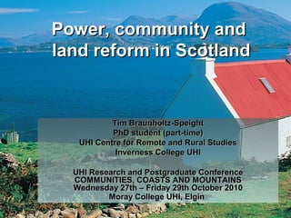 Power, community andPower, community and
land reform in Scotlandland reform in Scotland
Tim Braunholtz-SpeightTim Braunholtz-Speight
PhD student (part-time)PhD student (part-time)
UHI Centre for Remote and Rural StudiesUHI Centre for Remote and Rural Studies
Inverness College UHIInverness College UHI
UHI Research and Postgraduate ConferenceUHI Research and Postgraduate Conference
COMMUNITIES, COASTS AND MOUNTAINSCOMMUNITIES, COASTS AND MOUNTAINS
Wednesday 27th – Friday 29th October 2010Wednesday 27th – Friday 29th October 2010
Moray College UHI, ElginMoray College UHI, Elgin
 