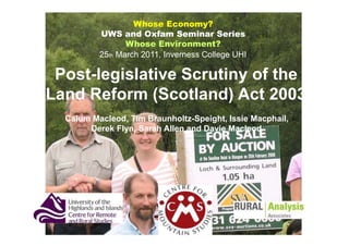 Whose Economy?
          UWS and Oxfam Seminar Series
                 Whose Environment?
          25th March 2011, Inverness College UHI

 Post-legislative Scrutiny of the
Land Reform (Scotland) Act 2003
  Calum Macleod, Tim Braunholtz-Speight, Issie Macphail,
       Derek Flyn, Sarah Allen and Davie Macleod
                             1
 