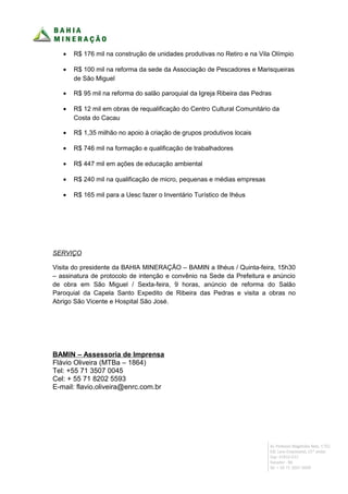 •   R$ 176 mil na construção de unidades produtivas no Retiro e na Vila Olímpio

   •   R$ 100 mil na reforma da sede da Associação de Pescadores e Marisqueiras
       de São Miguel

   •   R$ 95 mil na reforma do salão paroquial da Igreja Ribeira das Pedras

   •   R$ 12 mil em obras de requalificação do Centro Cultural Comunitário da
       Costa do Cacau

   •   R$ 1,35 milhão no apoio à criação de grupos produtivos locais

   •   R$ 746 mil na formação e qualificação de trabalhadores

   •   R$ 447 mil em ações de educação ambiental

   •   R$ 240 mil na qualificação de micro, pequenas e médias empresas

   •   R$ 165 mil para a Uesc fazer o Inventário Turístico de Ihéus




SERVIÇO

Visita do presidente da BAHIA MINERAÇÃO – BAMIN a Ilhéus / Quinta-feira, 15h30
– assinatura de protocolo de intenção e convênio na Sede da Prefeitura e anúncio
de obra em São Miguel / Sexta-feira, 9 horas, anúncio de reforma do Salão
Paroquial da Capela Santo Expedito de Ribeira das Pedras e visita a obras no
Abrigo São Vicente e Hospital São José.




BAMIN – Assessoria de Imprensa
Flávio Oliveira (MTBa – 1864)
Tel: +55 71 3507 0045
Cel: + 55 71 8202 5593
E-mail: flavio.oliveira@enrc.com.br
 