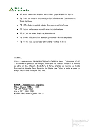 •   R$ 95 mil na reforma do salão paroquial da Igreja Ribeira das Pedras

   •   R$ 12 mil em obras de requalificação do Centro Cultural Comunitário da
       Costa do Cacau

   •   R$ 1,35 milhão no apoio à criação de grupos produtivos locais

   •   R$ 746 mil na formação e qualificação de trabalhadores

   •   R$ 447 mil em ações de educação ambiental

   •   R$ 240 mil na qualificação de micro, pequenas e médias empresas

   •   R$ 165 mil para a Uesc fazer o Inventário Turístico de Ihéus




SERVIÇO

Visita do presidente da BAHIA MINERAÇÃO – BAMIN a Ilhéus / Quinta-feira, 15h30
– assinatura de protocolo de intenção e convênio na Sede da Prefeitura e anúncio
de obra em São Miguel / Sexta-feira, 9 horas, anúncio de reforma do Salão
Paroquial da Capela Santo Expedito de Ribeira das Pedras e visita a obras no
Abrigo São Vicente e Hospital São José.




BAMIN – Assessoria de Imprensa
Flávio Oliveira (MTBa – 1864)
Tel: +55 71 3507 0045
Cel: + 55 71 8202 5593
E-mail: flavio.oliveira@enrc.com.br
 