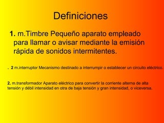 Definiciones 
1. m.Timbre Pequeño aparato empleado 
para llamar o avisar mediante la emisión 
rápida de sonidos intermitentes. 
. 2 m.interruptor Mecanismo destinado a interrumpir o establecer un circuito eléctrico. 
2. m.transformador Aparato eléctrico para convertir la corriente alterna de alta 
tensión y débil intensidad en otra de baja tensión y gran intensidad, o viceversa. 
 