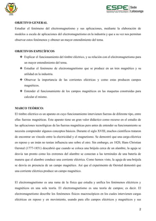 OBJETIVO GENERAL
Estudiar el fenómeno del electromagnetismo y sus aplicaciones, mediante la elaboración de
modelos a escala de aplicaciones del electromagnetismo en la industria y que a su vez nos permitan
observar estos fenómenos y obtener un mayor entendimiento del tema.
OBJETIVOS ESPECÍFICOS
❖ Explicar el funcionamiento del timbre eléctrico, y su relación con el electromagnetismo para
un mayor entendimiento del tema.
❖ Estudiar el fenómeno de electromagnetismo que se produce en un tren magnético y su
utilidad en la industria.
❖ Observar la importancia de las corrientes eléctricas y como estas producen campos
magnéticos.
❖ Entender el funcionamiento de los campos magnéticos en las maquetas construidas para
calcular el mismo.
MARCO TEÓRICO:
El timbre eléctrico es un aparato en cuyo funcionamiento intervienen fuerzas de diferente tipo, entre
ellas fuerzas magnéticas. Este aparato tiene un gran valor didáctico como recurso en el estudio de
las aplicaciones tecnológicas de las fuerzas magnéticas pero antes de entender su funcionamiento se
necesita comprender algunos conceptos básicos. Durante el siglo XVIII, muchos científicos trataron
de encontrar un vínculo entre la electricidad y el magnetismo. Se demostró que una carga eléctrica
en reposo y un imán no tenían influencia uno sobre el otro. Sin embargo, en 1820, Hans Christian
Oersted (1777-1851) descubrió que cuando se coloca una brújula cerca de un alambre, la aguja se
desvía tan pronto como los extremos del alambre se conectan a las terminales de una batería de
manera que el alambre conduce una corriente eléctrica. Como hemos visto, la aguja de una brújula
se desvía en presencia de un campo magnético. Así que el experimento de Oersted demostró que
una corriente eléctrica produce un campo magnético.
El electromagnetismo es una rama de la física que estudia y unifica los fenómenos eléctricos y
magnéticos en una sola teoría. El electromagnetismo es una teoría de campos; es decir. El
electromagnetismo describe los fenómenos físicos macroscópicos en los cuales intervienen cargas
eléctricas en reposo y en movimiento, usando para ello campos eléctricos y magnéticos y sus
2
 