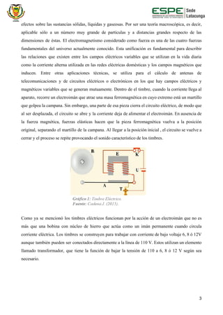 efectos sobre las sustancias sólidas, líquidas y gaseosas. Por ser una teoría macroscópica, es decir,
aplicable sólo a un número muy grande de partículas y a distancias grandes respecto de las
dimensiones de éstas. El electromagnetismo considerado como fuerza es una de las cuatro fuerzas
fundamentales del universo actualmente conocido. Esta unificación es fundamental para describir
las relaciones que existen entre los campos eléctricos variables que se utilizan en la vida diaria
como la corriente alterna utilizada en las redes eléctricas domésticas y los campos magnéticos que
inducen. Entre otras aplicaciones técnicas, se utiliza para el cálculo de antenas de
telecomunicaciones y de circuitos eléctricos o electrónicos en los que hay campos eléctricos y
magnéticos variables que se generan mutuamente. Dentro de el timbre, cuando la corriente llega al
aparato, recorre un electroimán que atrae una masa ferromagnética en cuyo extremo está un martillo
que golpea la campana. Sin embargo, una parte de esa pieza cierra el circuito eléctrico, de modo que
al ser desplazada, el circuito se abre y la corriente deja de alimentar el electroimán. En ausencia de
la fuerza magnética, fuerzas elásticas hacen que la pieza ferromagnética vuelva a la posición
original, separando el martillo de la campana. Al llegar a la posición inicial , el circuito se vuelve a
cerrar y el proceso se repite provocando el sonido característico de los timbres.
Como ya se mencionó los timbres eléctricos funcionan por la acción de un electroimán que no es
más que una bobina con núcleo de hierro que actúa como un imán permanente cuando circula
corriente eléctrica. Los timbres se construyen para trabajar con corriente de bajo voltaje 6, 8 ó 12V
aunque también pueden ser conectados directamente a la línea de 110 V. Estos utilizan un elemento
llamado transformador, que tiene la función de bajar la tensión de 110 a 6, 8 ó 12 V según sea
necesario.
3
 