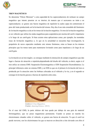 TREN MAGNÉTICO
Se denomina “Efecto Meissner” a esta capacidad de los superconductores de rechazar un campo
magnético que intente penetrar en su interior; de manera que si acercamos un imán a un
superconductor, se genera una fuerza magnética de repulsión la cuales capaz de contrarrestar el
peso del imán produciendo así la levitación del mismo. Hoy día el uso más extendido del fenómeno
de levitación magnética se da en los trenes de levitación magnética. Un tren de levitación magnética
es un vehículo que utiliza las ondas magnéticas para suspenderse por encima del carril e impulsarse
a lo largo de un carril-guía. Si bien existen otras aplicaciones como, por ejemplo, las montañas
rusas de levitación magnética o, lo que en la actualidad se encuentra bajo investigación, la
propulsión de naves espaciales mediante este mismo fenómeno, estas se basan en los mismos
principios que los trenes tanto para mantenerse levitando como para impulsarse a lo largo de un
carril-guía.
La levitación en un tren maglev, se consigue mediante la interacción de campos magnéticos que dan
lugar a fuerzas de atracción o repulsión,dependiendo del diseño del vehículo, es decir, según si el
tren utilice un sistema EMS: Suspensión Electromagnética o EDS Suspensión Electrodinámica. La
principal diferencia entre un sistema EMS y un EDS es que en el primero la levitación del tren es
producida por la atracción entre las bobinas colocadas en el vehículo y la vía, y en el segundo se
consigue la levitación gracias a fuerzas de repulsión entre estas.
En el caso del EMS, la parte inferior del tren queda por debajo de una guía de material
ferromagnético, que no posee magnetismo permanente. Cuando se ponen en marcha los
electroimanes situados sobre el vehículo, se genera una fuerza de atracción. Ya que el carril no
puede moverse, son los electroimanes los que se mueven en dirección a éste elevando con ellos el
4
 