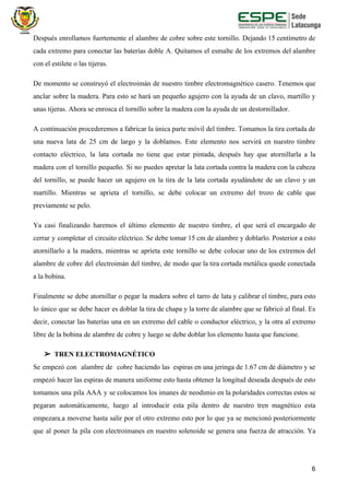 Después enrollamos fuertemente el alambre de cobre sobre este tornillo. Dejando 15 centímetro de
cada extremo para conectar las baterías doble A. Quitamos el esmalte de los extremos del alambre
con el estilete o las tijeras.
De momento se construyó el electroimán de nuestro timbre electromagnético casero. Tenemos que
anclar sobre la madera. Para esto se hará un pequeño agujero con la ayuda de un clavo, martillo y
unas tijeras. Ahora se enrosca el tornillo sobre la madera con la ayuda de un destornillador.
A continuación procederemos a fabricar la única parte móvil del timbre. Tomamos la tira cortada de
una nueva lata de 25 cm de largo y la doblamos. Este elemento nos servirá en nuestro timbre
contacto eléctrico, la lata cortada no tiene que estar pintada, después hay que atornillarla a la
madera con el tornillo pequeño. Si no puedes apretar la lata cortada contra la madera con la cabeza
del tornillo, se puede hacer un agujero en la tira de la lata cortada ayudándote de un clavo y un
martillo. Mientras se aprieta el tornillo, se debe colocar un extremo del trozo de cable que
previamente se pelo.
Ya casi finalizando haremos el último elemento de nuestro timbre, el que será el encargado de
cerrar y completar el circuito eléctrico. Se debe tomar 15 cm de alambre y doblarlo. Posterior a esto
atornillarlo a la madera, mientras se aprieta este tornillo se debe colocar uno de los extremos del
alambre de cobre del electroimán del timbre, de modo que la tira cortada metálica quede conectada
a la bobina.
Finalmente se debe atornillar o pegar la madera sobre el tarro de lata y calibrar el timbre, para esto
lo único que se debe hacer es doblar la tira de chapa y la torre de alambre que se fabricó al final. Es
decir, conectar las baterías una en un extremo del cable o conductor eléctrico, y la otra al extremo
libre de la bobina de alambre de cobre y luego se debe doblar los elemento hasta que funcione.
➢ TREN ELECTROMAGNÉTICO
Se empezó con alambre de cobre haciendo las espiras en una jeringa de 1.67 cm de diámetro y se
empezó hacer las espiras de manera uniforme esto hasta obtener la longitud deseada después de esto
tomamos una pila AAA y se colocamos los imanes de neodimio en la polaridades correctas estos se
pegaran automáticamente, luego al introducir esta pila dentro de nuestro tren magnético esta
empezara.a moverse hasta salir por el otro extremo esto por lo que ya se mencionó posteriormente
que al poner la pila con electroimanes en nuestro solenoide se genera una fuerza de atracción. Ya
6
 