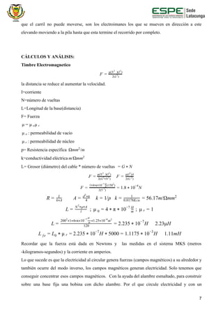 que el carril no puede moverse, son los electroimanes los que se mueven en dirección a este
elevando moviendo a la pila hasta que esta termine el recorrido por completo.
CÁLCULOS Y ANÁLISIS:
Timbre Electromagnetico
F = 2(L )2
μ(N )(I )2 2
la distancia se reduce al aumentar la velocidad.
I=corriente
N=número de vueltas
L=Longitud de la base(distancia)
F= Fuerza
μμ = μ o r
: permeabilidad de vacíoμ o
: permeabilidad de núcleoμ r
p= Resistencia específica mm /mΩ 2
k=conductividad eléctrica /Ωmmm 2
L= Grosor (diámetro) del cable * número de vueltas = G * N
F = 2(G N )2
*
2
μ(N )(I )2 2
F = 2(G )2
μ(I )A2
.8 0 NF = 2(5 )
2
1 4 π 10 (150 )* * *
−7
m
H 2
= 1 * 1
−4
A k /p k 6.17m/ΩmmR = L
k A*
= 4
d π2
* = 1 = 1
0.0178Kcu = 5 2
​;​L = l
N μ A2
* *
μ 0 ; μ0 = 4 * π * 1 −7
m
H
r = 1
.235 0 H 2.23μHL = 120
200 1 4 π 10 1.25 10 m2
* * * *
−7
m
H
* *
−6 2
= 2 * 1 −7
2.235 0 H 000 .1175 0 H 1.11mHL fe = L0 * μ r = * 1 −7
* 5 = 1 * 1 −3
Recordar que la fuerza está dada en Newtons y las medidas en el sistema MKS (metros
-kilogramos-segundos) y la corriente en amperios.
Lo que sucede es que la electricidad al circular genera fuerzas (campos magnéticos) a su alrededor y
también ocurre del modo inverso, los campos magnéticos generan electricidad. Solo tenemos que
conseguir concentrar esos campos magnéticos. Con la ayuda del alambre esmaltado, para construir
sobre una base fija una bobina con dicho alambre. Por el que circule electricidad y con un
7
 