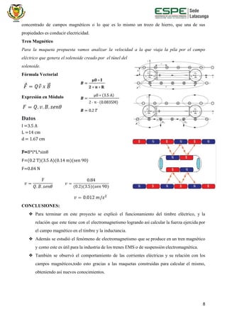 concentrado de campos magnéticos o lo que es lo mismo un trozo de hierro, que una de sus
propiedades es conducir electricidad.
Tren Magnético
Para la maqueta propuesta vamos analizar la velocidad a la que viaja la pila por el campo
eléctrico que genera el solenoide creado por el túnel del
solenoide.
Fórmula Vectorial
Expresión en Módulo
Datos
I =3.5 A
L =14 cm
d = 1.67 cm
F=​B*I*L*sinθ
F=(0.2 T)(3.5 A)(0.14 m)(sen 90)
F=0.84 N
​
CONCLUSIONES:
❖ Para terminar en este proyecto se explicó el funcionamiento del timbre eléctrico, y la
relación que este tiene con el electromagnetismo logrando así calcular la fuerza ejercida por
el campo magnético en el timbre y la inductancia.
❖ Además se estudió el fenómeno de electromagnetismo que se produce en un tren magnético
y como este es útil para la industria de los trenes EMS o de suspensión electromagnética.
❖ También se observó el comportamiento de las corrientes eléctricas y su relación con los
campos magnéticos,todo esto gracias a las maquetas construidas para calcular el mismo,
obteniendo así nuevos conocimientos.
8
 
