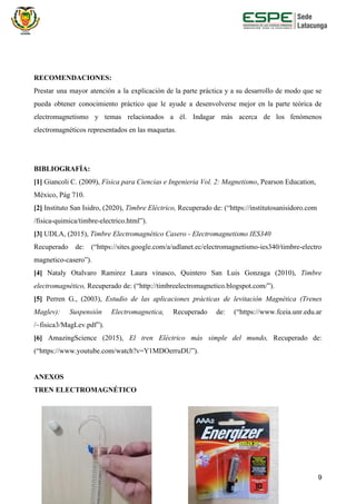 RECOMENDACIONES:
Prestar una mayor atención a la explicación de la parte práctica y a su desarrollo de modo que se
pueda obtener conocimiento práctico que le ayude a desenvolverse mejor en la parte teórica de
electromagnetismo y temas relacionados a él. Indagar más acerca de los fenómenos
electromagnéticos representados en las maquetas.
BIBLIOGRAFÍA:
[1] ​Giancoli C. (2009), ​Física para Ciencias e Ingenieria Vol. 2: Magnetismo​, Pearson Education,
México, Pág 710.
[2] ​Instituto San Isidro, (2020), ​Timbre Eléctrico, ​Recuperado de: (“https://institutosanisidoro.com
/fisica-quimica/timbre-electrico.html”).
[3]​ UDLA, (2015),​ Timbre Electromagnético Casero - Electromagnetismo IES340
Recuperado de: (“https://sites.google.com/a/udlanet.ec/electromagnetismo-ies340/timbre-electro
magnetico-casero”).
[4] ​Nataly Otalvaro Ramirez Laura vinasco, Quintero San Luis Gonzaga (2010), ​Timbre
electromagnético,​ Recuperado de: (“http://timbreelectromagnetico.blogspot.com/”).
[5] Perren G., (2003), ​Estudio de las aplicaciones prácticas de levitación Magnética (Trenes
Maglev): Suspensión Electromagnetica, ​Recuperado de: (“https://www.fceia.unr.edu.ar
/~fisica3/MagLev.pdf”).
[6] AmazingScience (2015), ​El tren Eléctrico más simple del mundo, ​Recuperado de:
(“https://www.youtube.com/watch?v=Y1MDOerruDU”).
ANEXOS
TREN ELECTROMAGNÉTICO
9
 