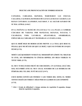 PRÁCTICA DE PRONUNCIACIÓN DE TIMBRES BÁSICOS
CANSADAS, CARGADAS, RAPADAS, MARCHABAN LAS CHAVAS;
CALLADAS, CALMADAS, BANDADAS DE GATAS LAS RATAS CAZABAN, LAS
RANAS CANTABAN, LLAMABAN, SALTABAN, Y AL SALTAR SANABAN DE
SU MAL ASTRAL (1-8-6)*.
EN LA MAÑANA LA MAMÁ DE ANA ZAVALA VA A LA PLAZA A CAMBIAR
CÁSCARAS DE NARANJA POR MANZANAS, BANANAS, PATATAS, Y
CALABAZAS, PARA LAVARLAS, APLASTARLAS, AMARRARLAS,
EMPACARLAS, CARGARLAS Y MANDARLAS A CANADÁ (1-10-8).
QUE EL BEBÉ DEJE DE BEBER LECHE FRENTE A LA TELE, QUE BESE EL
PELELE, QUE ME DÉ ESE EJE QUE LE DEJÉ, Y QUE SE ENTERE DE LO QUE
PENSÉ (2-7-5).
MIMÍ Y LILÍ QUISIERON VIVIR EN EL MISSISSIPÍ SIN LÍMITE VIL MILITAR
NI CIVIL, SIN MINIBIKINIS NI CÍNICOS HIPPIES, SIN BILIS VISIBLES NI
TINTE VIRIL (2-7-5).
EL MUY TUMULTUOSO FRUFÚ DE URUCHURTU, UN GUTURAL ZULÚ DEL
SUR, SUCUMBIÓ ANTE EL MUY USUAL SUSURRO DE LAS BURBUJAS DE
PÚRPURA DEL TUL DEL TUTÚ DE LULÚ (3-9-7).
COCO ROMO CONTÓ LOS POTROS Y LOS TOROS DEL SOTO; EL MORO
TONTO COGIÓ LOS TOROS Y SÓLO POR SUS LLOROS SE LOS CONDONÓ
(1-7-5).
* 1-8-6 = Grado de dificultad 1, tiempo máximo de repetición 8 segundos, tiempo
ideal de repetición 6 segundos.
 