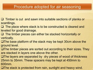 Timber is cut and sawn into suitable sections of planks or
scantlings.
 The place where stack is to be constructed is cleared and
leveled for good drainage.
 The timber pieces can either be stacked horizontally or
vertically.
The base platform of the stack may be kept 30cm above the
ground level.
The timber pieces are sorted out according to their sizes. They
are stacked in layers one above the other.
The layers are separated by dry pieces of wood of thickness
25mm to 35mm. These spacers may be kept at 450mm to
600mm.
The stack is protected from rain, sunlight and heavy wind.
 