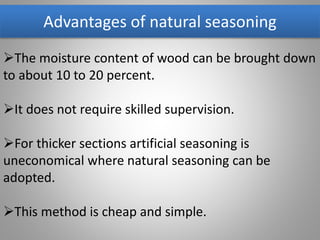 Advantages of natural seasoning
The moisture content of wood can be brought down
to about 10 to 20 percent.
It does not require skilled supervision.
For thicker sections artificial seasoning is
uneconomical where natural seasoning can be
adopted.
This method is cheap and simple.
 