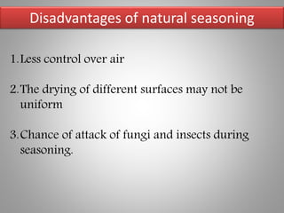 Disadvantages of natural seasoning
1.Less control over air
2.The drying of different surfaces may not be
uniform
3.Chance of attack of fungi and insects during
seasoning.
 